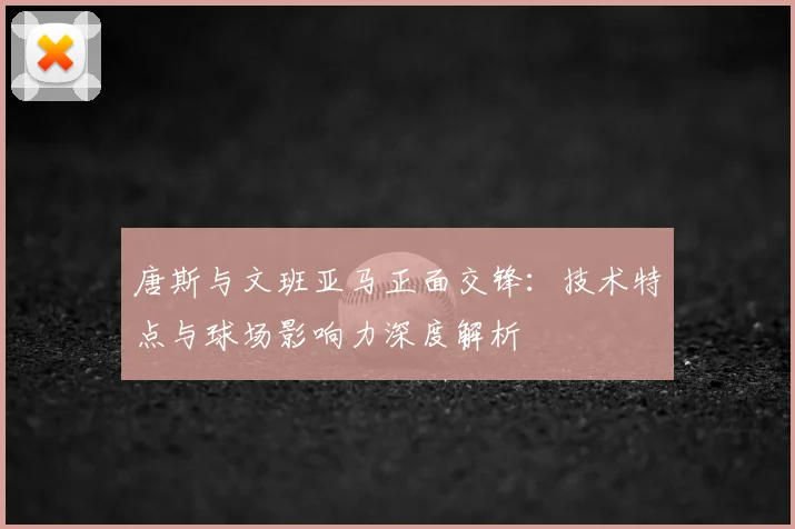 唐斯与文班亚马正面交锋:技术特点与球场影响力深度解析
