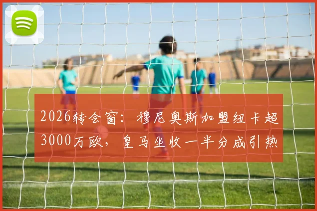 2026转会窗：穆尼奥斯加盟纽卡超3000万欧，皇马坐收一半分成引热议，详解西甲豪门分成条款