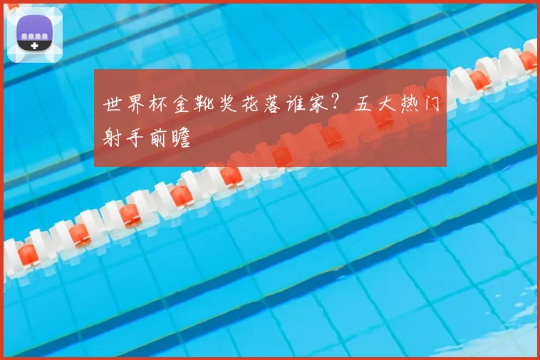 世界杯金靴奖花落谁家？五大热门射手前瞻