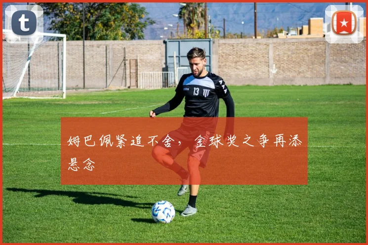 姆巴佩紧追不舍,金球奖之争再添悬念
