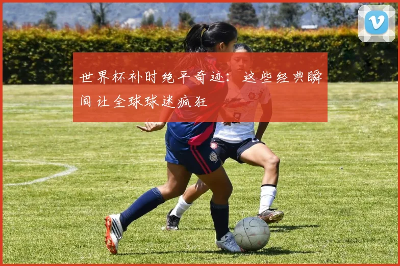 世界杯补时绝平奇迹:这些经典瞬间让全球球迷疯狂