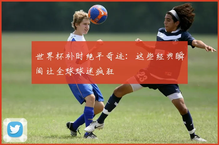世界杯补时绝平奇迹：这些经典瞬间让全球球迷疯狂
