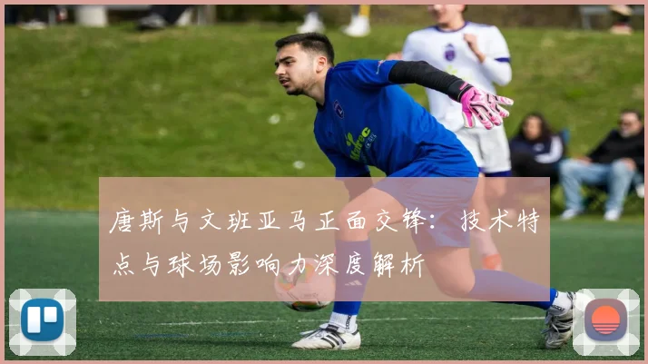 唐斯与文班亚马正面交锋：技术特点与球场影响力深度解析