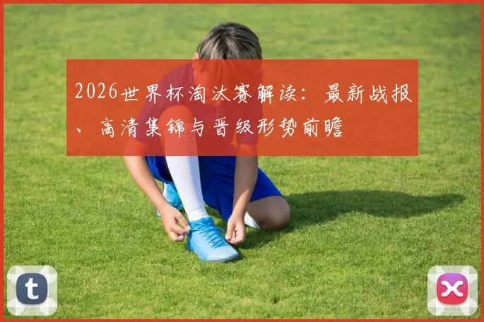 2026世界杯淘汰赛解读:最新战报、高清集锦与晋级形势前瞻