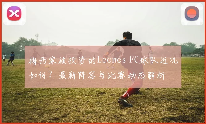 梅西家族投资的Leones FC球队近况如何?最新阵容与比赛动态解析