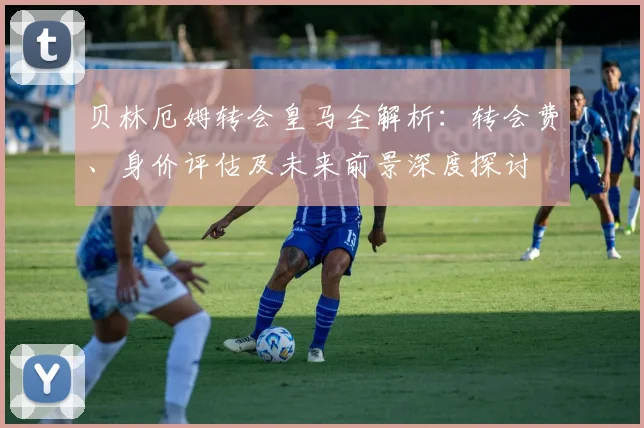 贝林厄姆转会皇马全解析：转会费、身价评估及未来前景深度探讨
