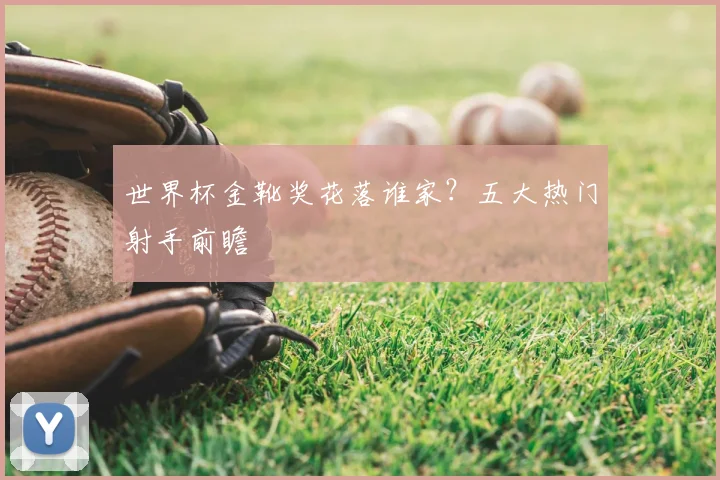 世界杯金靴奖花落谁家?五大热门射手前瞻