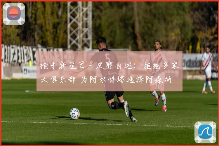 枪手新星因卡皮耶自述：拒绝多家大俱乐部 为阿尔特塔选择阿森纳